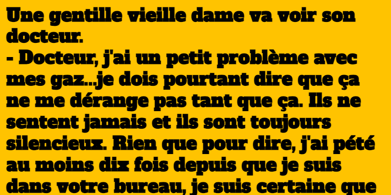 Une gentille vieille dame va voir son docteur. - Docteur, j'ai un petit problème avec mes gaz...je dois pourtant dire que ça ne me dérange pas tant que ça. Ils ne sentent jamais et ils sont toujours silencieux. Rien que pour dire, j'ai pété au moins dix fois depuis que je suis dans votre bureau, je suis certaine que vous ne vous en êtes jamais aperçu parce qu'ils sont silencieux et qu'ils ne sentent pas. - Je vois. Prenez ces pilules et revenez me voir la semaine prochaine. La semaine suivante, la vieille revient. - Je ne sais pas trop ce que vous m'avez donné, mes gaz restent silencieux, mais ils puent terriblement. - Très bien, dit le docteur. Maintenant qu'on a réussi à dégager vos sinus, on va s'occuper de vos oreilles...